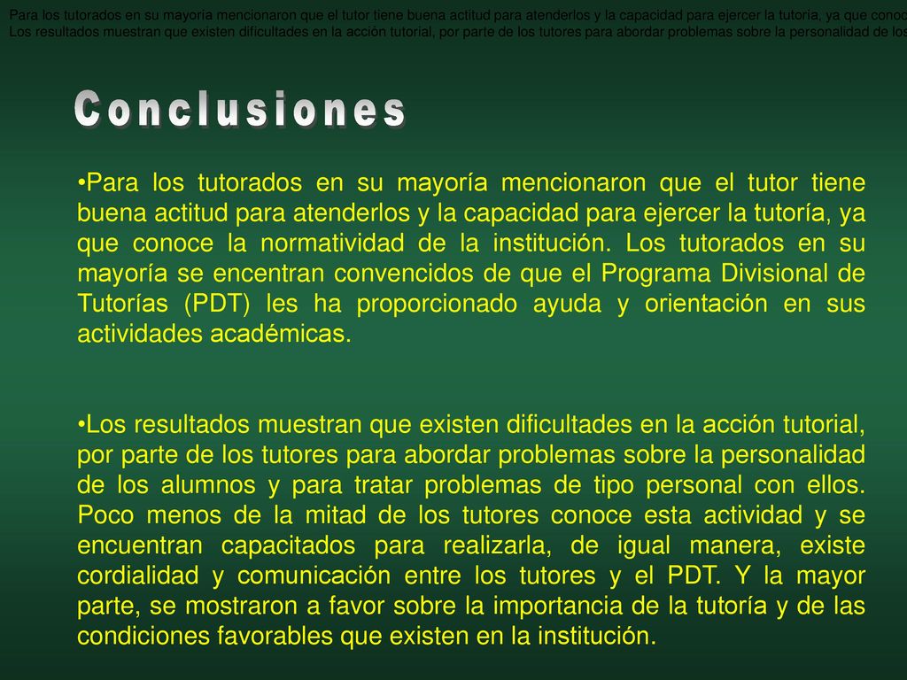 Para los tutorados en su mayoría mencionaron que el tutor tiene buena actitud para atenderlos y la capacidad para ejercer la tutoría, ya que conoce la normatividad de la institución. Los tutorados en su mayoría se encentran convencidos de que el Programa de Tutorías les ha proporcionado ayuda y orientación en sus actividades académicas.