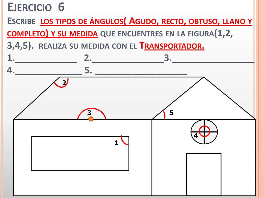 Ejercicio 6 Escribe los tipos de ángulos( Agudo, recto, obtuso, llano y completo) y su medida que encuentres en la figura(1,2, 3,4,5). realiza su medida con el Transportador. 1.____________ 2.______________3.________________ 4._____________ 5. __________________