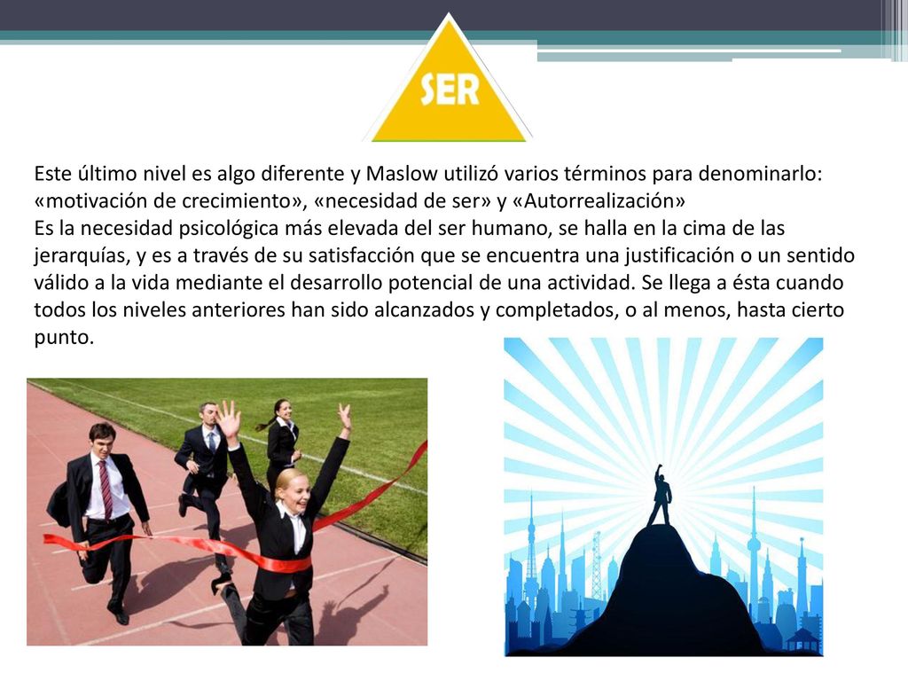 Este último nivel es algo diferente y Maslow utilizó varios términos para denominarlo: «motivación de crecimiento», «necesidad de ser» y «Autorrealización»