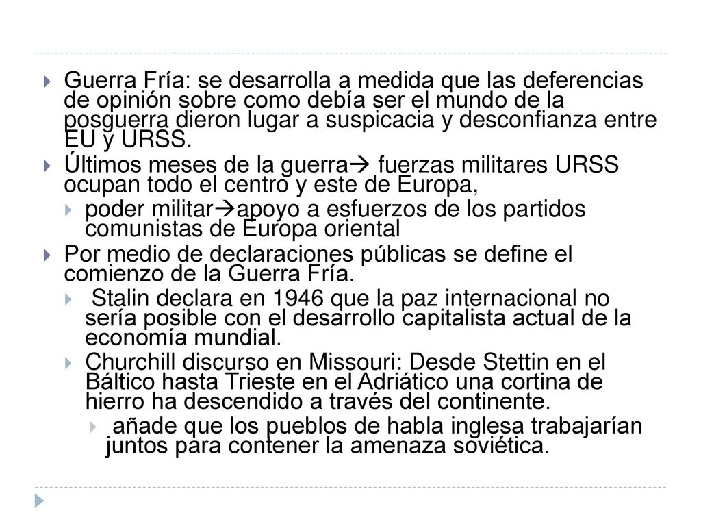 Guerra Fría: se desarrolla a medida que las deferencias de opinión sobre como debía ser el mundo de la posguerra dieron lugar a suspicacia y desconfianza entre EU y URSS.