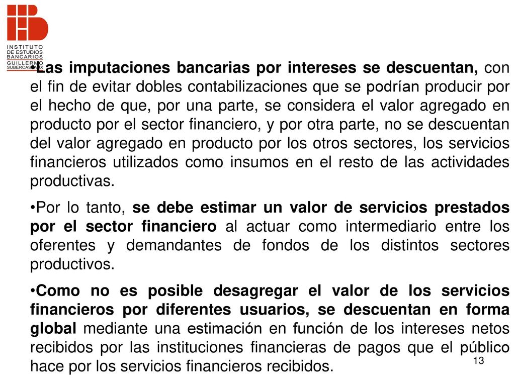 Las imputaciones bancarias por intereses se descuentan, con el fin de evitar dobles contabilizaciones que se podrían producir por el hecho de que, por una parte, se considera el valor agregado en producto por el sector financiero, y por otra parte, no se descuentan del valor agregado en producto por los otros sectores, los servicios financieros utilizados como insumos en el resto de las actividades productivas.