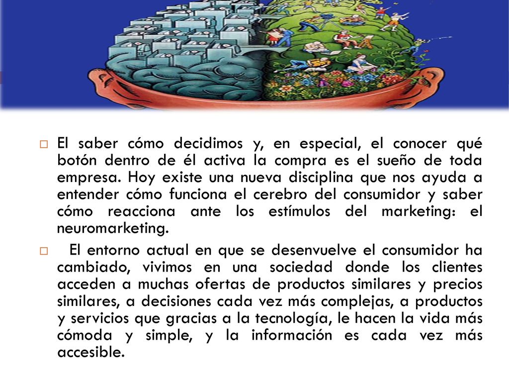 El saber cómo decidimos y, en especial, el conocer qué botón dentro de él activa la compra es el sueño de toda empresa. Hoy existe una nueva disciplina que nos ayuda a entender cómo funciona el cerebro del consumidor y saber cómo reacciona ante los estímulos del marketing: el neuromarketing.