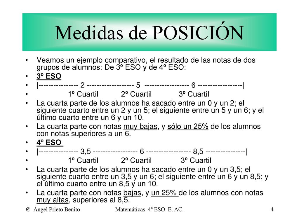 Medidas de POSICIÓN Veamos un ejemplo comparativo, el resultado de las notas de dos grupos de alumnos: De 3º ESO y de 4º ESO: