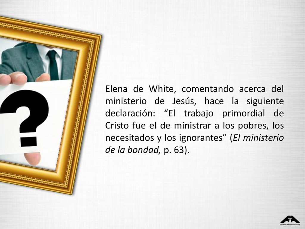 Elena de White, comentando acerca del ministerio de Jesús, hace la siguiente declaración: El trabajo primordial de Cristo fue el de ministrar a los pobres, los necesitados y los ignorantes (El ministerio de la bondad, p.