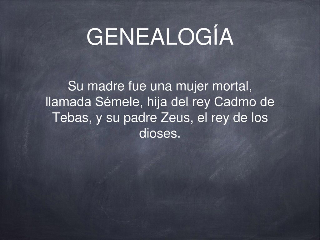 GENEALOGÍA Su madre fue una mujer mortal, llamada Sémele, hija del rey Cadmo de Tebas, y su padre Zeus, el rey de los dioses.