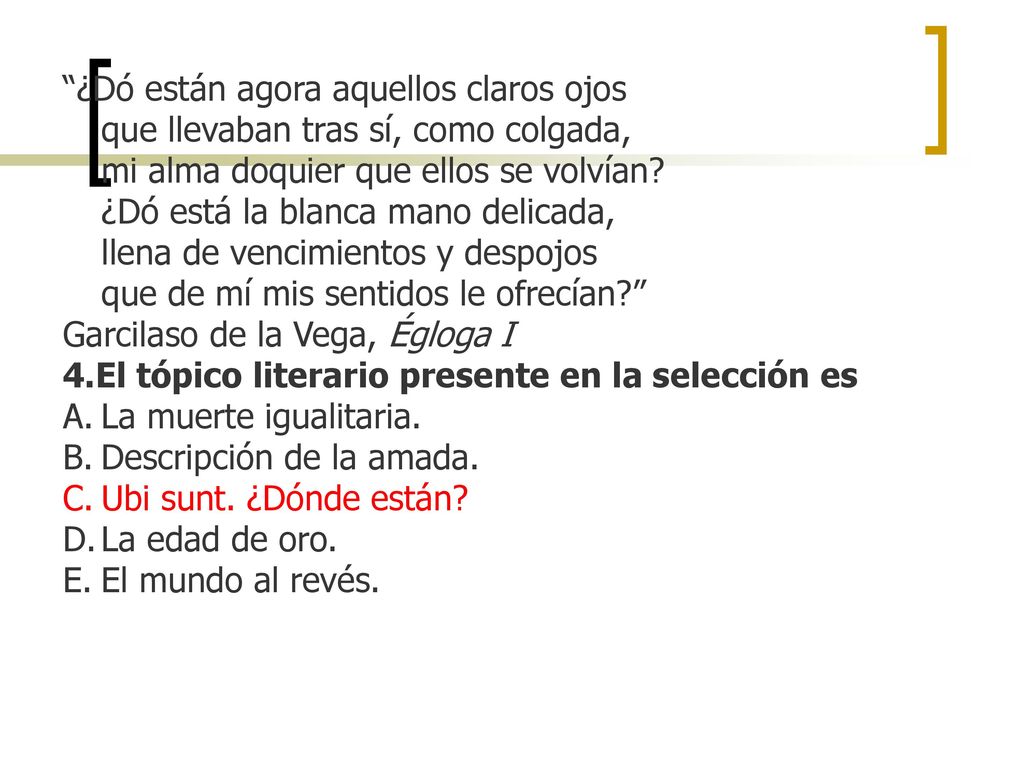 ¿Dó están agora aquellos claros ojos que llevaban tras sí, como colgada, mi alma doquier que ellos se volvían ¿Dó está la blanca mano delicada, llena de vencimientos y despojos que de mí mis sentidos le ofrecían