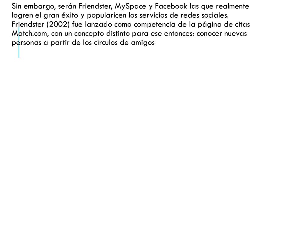 Sin embargo, serán Friendster, MySpace y Facebook las que realmente logren el gran éxito y popularicen los servicios de redes sociales.