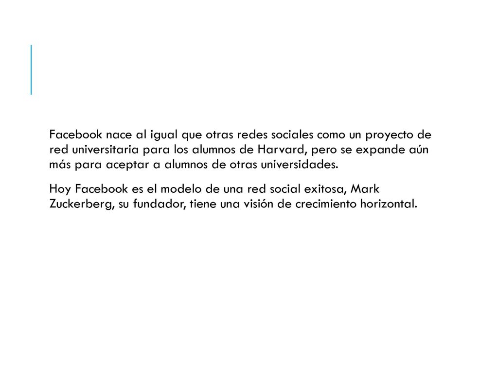 Facebook nace al igual que otras redes sociales como un proyecto de red universitaria para los alumnos de Harvard, pero se expande aún más para aceptar a alumnos de otras universidades.