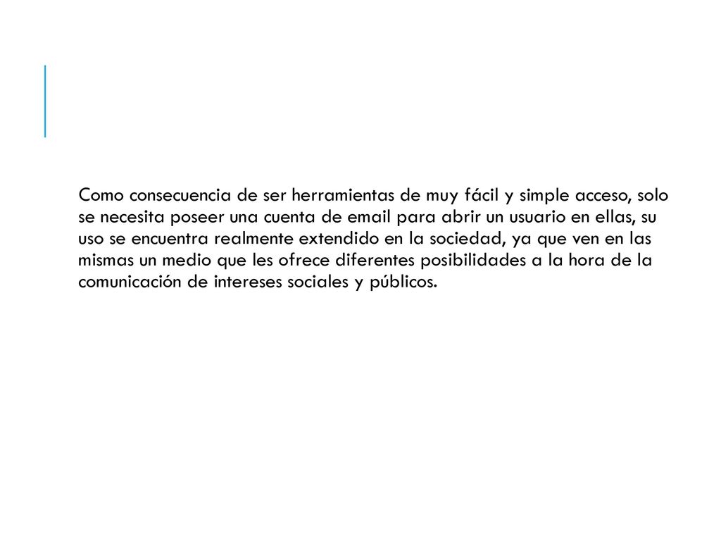 Como consecuencia de ser herramientas de muy fácil y simple acceso, solo se necesita poseer una cuenta de  para abrir un usuario en ellas, su uso se encuentra realmente extendido en la sociedad, ya que ven en las mismas un medio que les ofrece diferentes posibilidades a la hora de la comunicación de intereses sociales y públicos.