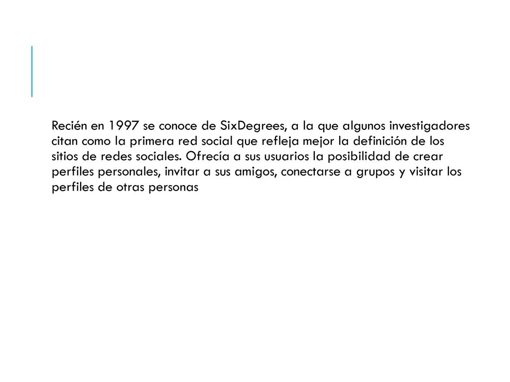 Recién en 1997 se conoce de SixDegrees, a la que algunos investigadores citan como la primera red social que refleja mejor la definición de los sitios de redes sociales.