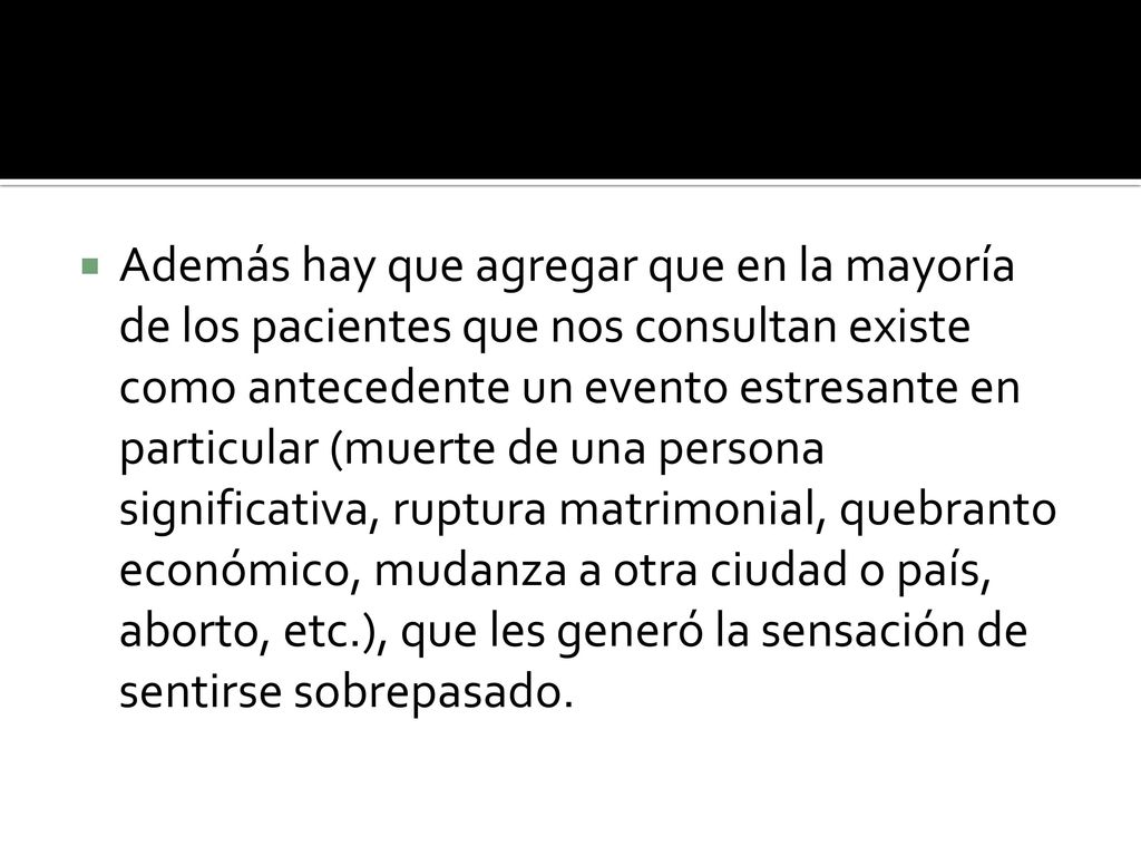 Además hay que agregar que en la mayoría de los pacientes que nos consultan existe como antecedente un evento estresante en particular (muerte de una persona significativa, ruptura matrimonial, quebranto económico, mudanza a otra ciudad o país, aborto, etc.), que les generó la sensación de sentirse sobrepasado.