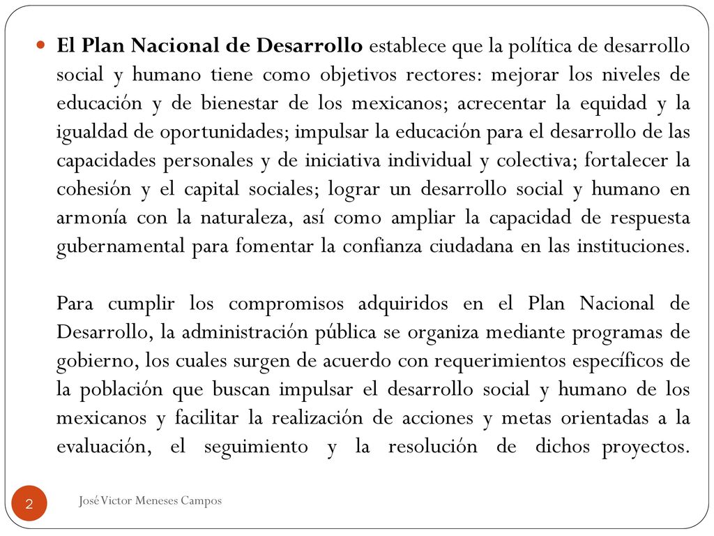 El Plan Nacional de Desarrollo establece que la política de desarrollo social y humano tiene como objetivos rectores: mejorar los niveles de educación y de bienestar de los mexicanos; acrecentar la equidad y la igualdad de oportunidades; impulsar la educación para el desarrollo de las capacidades personales y de iniciativa individual y colectiva; fortalecer la cohesión y el capital sociales; lograr un desarrollo social y humano en armonía con la naturaleza, así como ampliar la capacidad de respuesta gubernamental para fomentar la confianza ciudadana en las instituciones. Para cumplir los compromisos adquiridos en el Plan Nacional de Desarrollo, la administración pública se organiza mediante programas de gobierno, los cuales surgen de acuerdo con requerimientos específicos de la población que buscan impulsar el desarrollo social y humano de los mexicanos y facilitar la realización de acciones y metas orientadas a la evaluación, el seguimiento y la resolución de dichos_proyectos.