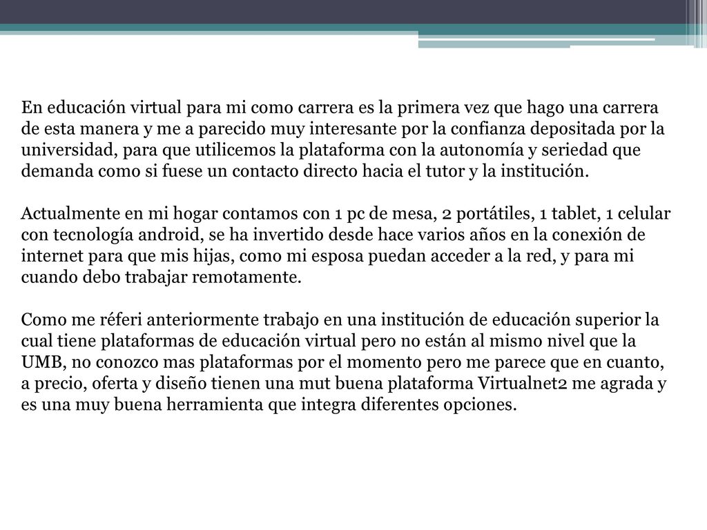 En educación virtual para mi como carrera es la primera vez que hago una carrera de esta manera y me a parecido muy interesante por la confianza depositada por la universidad, para que utilicemos la plataforma con la autonomía y seriedad que demanda como si fuese un contacto directo hacia el tutor y la institución.