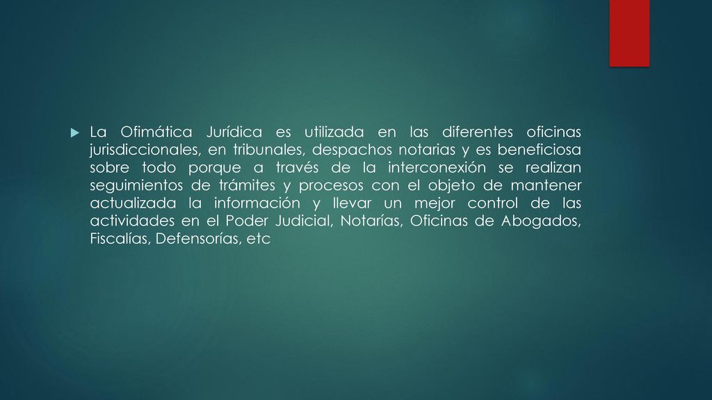 La Ofimática Jurídica es utilizada en las diferentes oficinas jurisdiccionales, en tribunales, despachos notarias y es beneficiosa sobre todo porque a través de la interconexión se realizan seguimientos de trámites y procesos con el objeto de mantener actualizada la información y llevar un mejor control de las actividades en el Poder Judicial, Notarías, Oficinas de Abogados, Fiscalías, Defensorías, etc