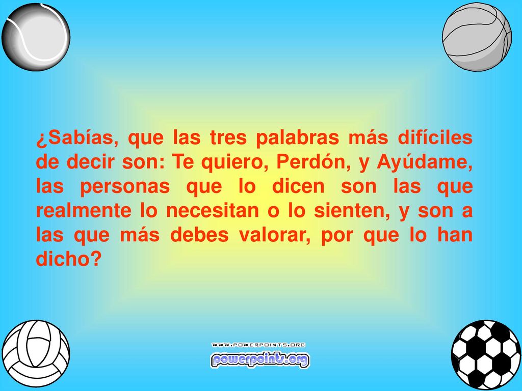 ¿Sabías, que las tres palabras más difíciles de decir son: Te quiero, Perdón, y Ayúdame, las personas que lo dicen son las que realmente lo necesitan o lo sienten, y son a las que más debes valorar, por que lo han dicho