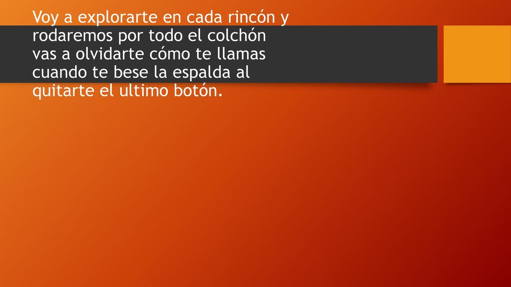 Voy a explorarte en cada rincón y rodaremos por todo el colchón vas a olvidarte cómo te llamas cuando te bese la espalda al quitarte el ultimo botón.