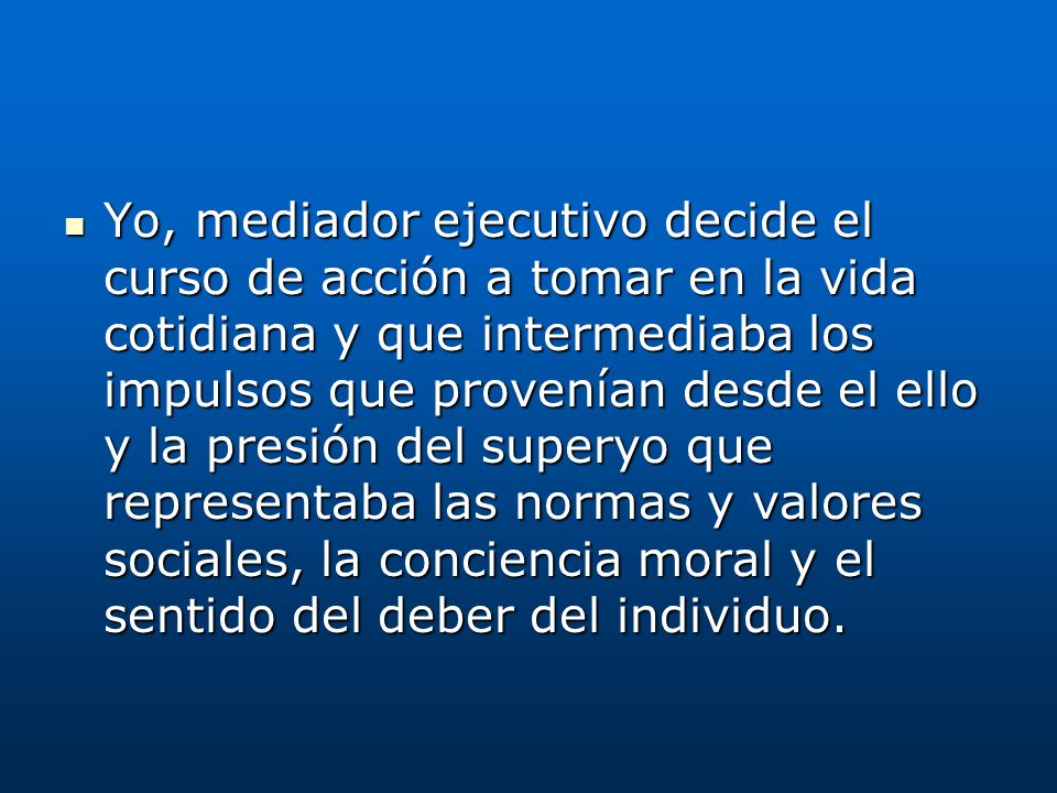 Yo, mediador ejecutivo decide el curso de acción a tomar en la vida cotidiana y que intermediaba los impulsos que provenían desde el ello y la presión del superyo que representaba las normas y valores sociales, la conciencia moral y el sentido del deber del individuo.