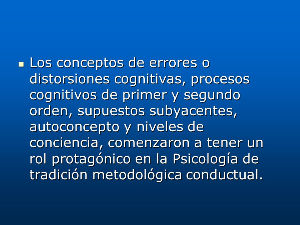 Los conceptos de errores o distorsiones cognitivas, procesos cognitivos de primer y segundo orden, supuestos subyacentes, autoconcepto y niveles de conciencia, comenzaron a tener un rol protagónico en la Psicología de tradición metodológica conductual.