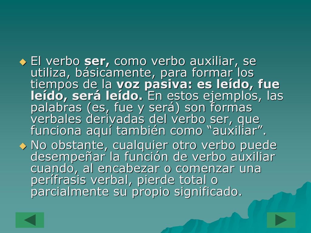 El verbo ser, como verbo auxiliar, se utiliza, básicamente, para formar los tiempos de la voz pasiva: es leído, fue leído, será leído. En estos ejemplos, las palabras (es, fue y será) son formas verbales derivadas del verbo ser, que funciona aquí también como auxiliar .