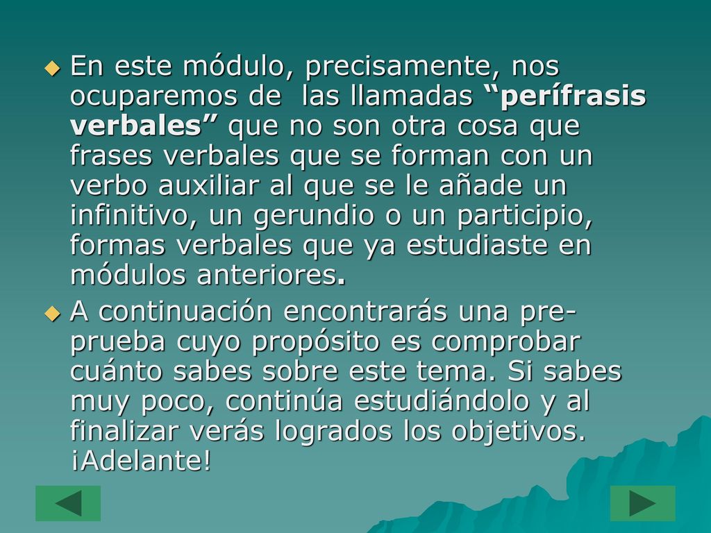 En este módulo, precisamente, nos ocuparemos de las llamadas perífrasis verbales que no son otra cosa que frases verbales que se forman con un verbo auxiliar al que se le añade un infinitivo, un gerundio o un participio, formas verbales que ya estudiaste en módulos anteriores.