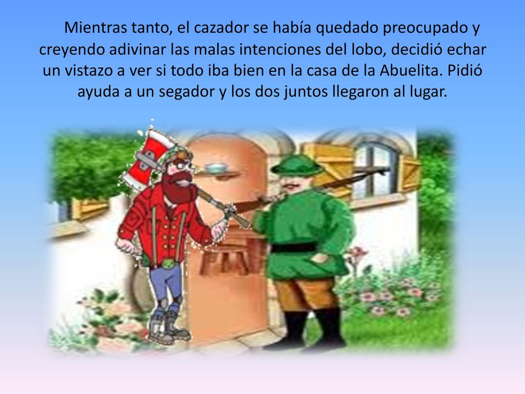 Mientras tanto, el cazador se había quedado preocupado y creyendo adivinar las malas intenciones del lobo, decidió echar un vistazo a ver si todo iba bien en la casa de la Abuelita.