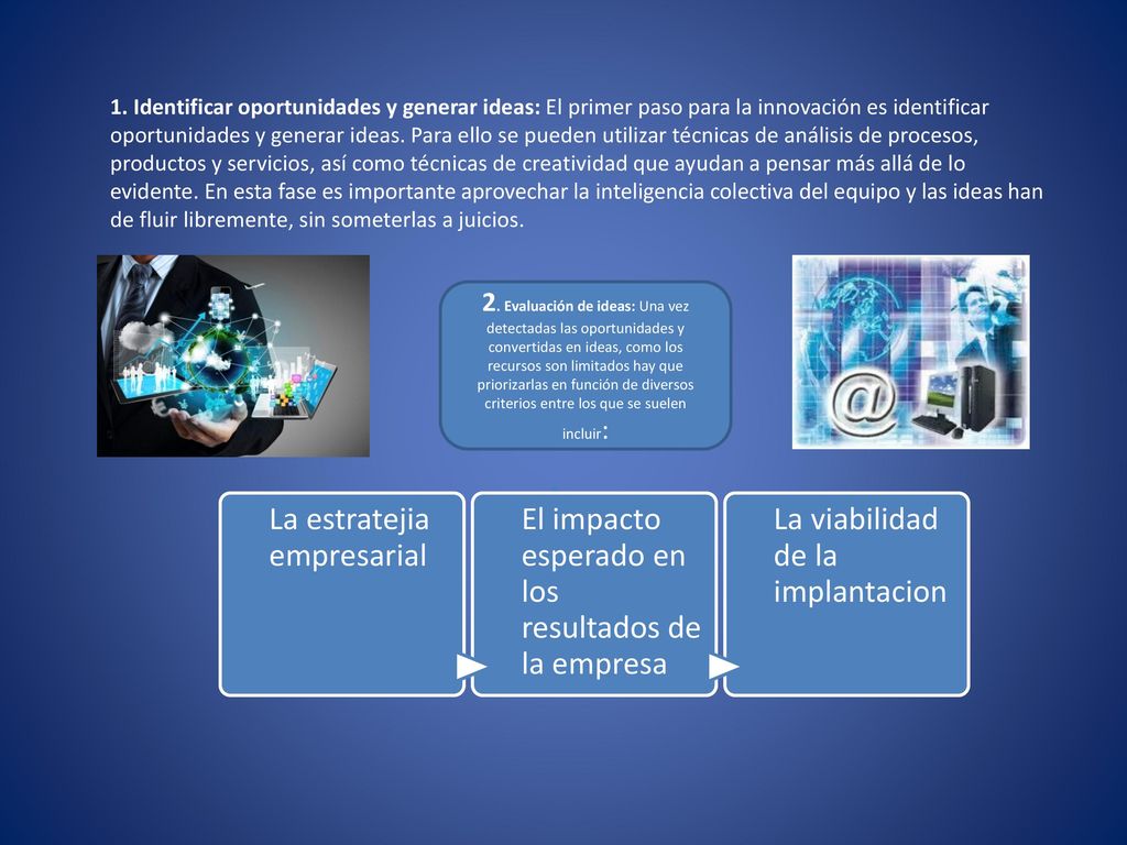 1. Identificar oportunidades y generar ideas: El primer paso para la innovación es identificar oportunidades y generar ideas. Para ello se pueden utilizar técnicas de análisis de procesos, productos y servicios, así como técnicas de creatividad que ayudan a pensar más allá de lo evidente. En esta fase es importante aprovechar la inteligencia colectiva del equipo y las ideas han de fluir libremente, sin someterlas a juicios.