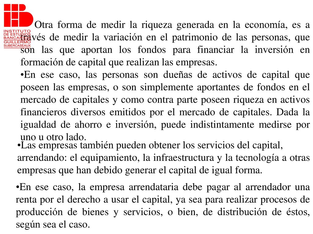 Otra forma de medir la riqueza generada en la economía, es a través de medir la variación en el patrimonio de las personas, que son las que aportan los fondos para financiar la inversión en formación de capital que realizan las empresas.
