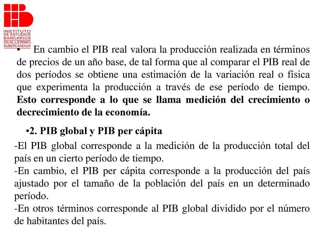 En cambio el PIB real valora la producción realizada en términos de precios de un año base, de tal forma que al comparar el PIB real de dos períodos se obtiene una estimación de la variación real o física que experimenta la producción a través de ese período de tiempo. Esto corresponde a lo que se llama medición del crecimiento o decrecimiento de la economía.