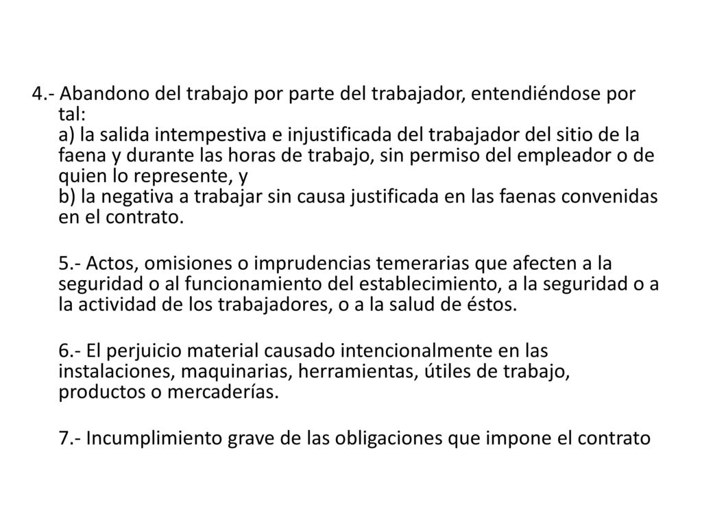 4.- Abandono del trabajo por parte del trabajador, entendiéndose por tal: a) la salida intempestiva e injustificada del trabajador del sitio de la faena y durante las horas de trabajo, sin permiso del empleador o de quien lo represente, y b) la negativa a trabajar sin causa justificada en las faenas convenidas en el contrato.