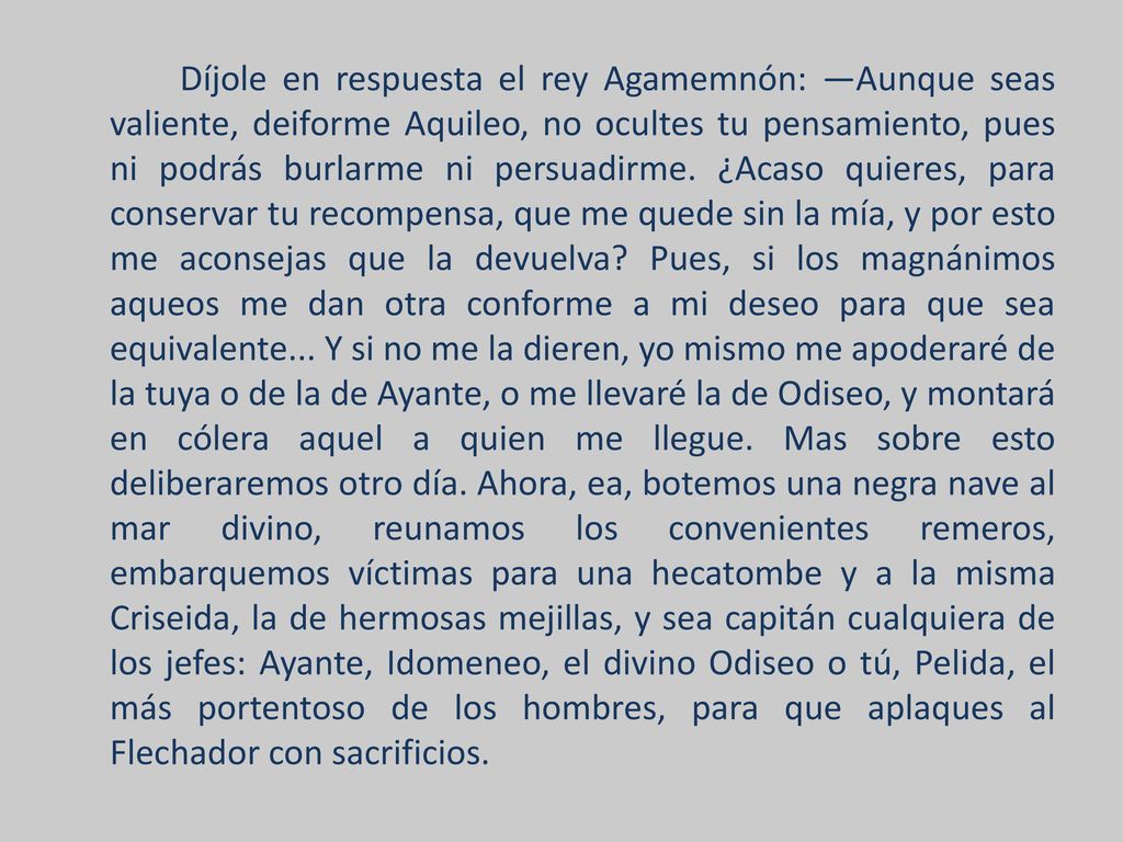 Díjole en respuesta el rey Agamemnón: —Aunque seas valiente, deiforme Aquileo, no ocultes tu pensamiento, pues ni podrás burlarme ni persuadirme.