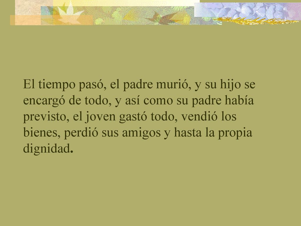 El tiempo pasó, el padre murió, y su hijo se encargó de todo, y así como su padre había previsto, el joven gastó todo, vendió los bienes, perdió sus amigos y hasta la propia dignidad.