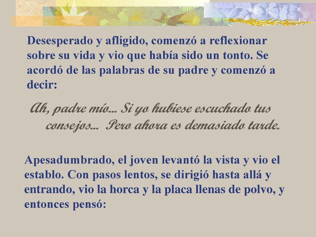 Desesperado y afligido, comenzó a reflexionar sobre su vida y vio que había sido un tonto. Se acordó de las palabras de su padre y comenzó a decir: