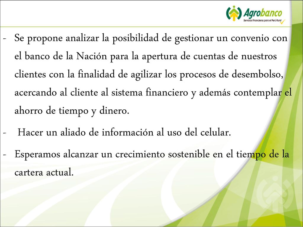 Se propone analizar la posibilidad de gestionar un convenio con el banco de la Nación para la apertura de cuentas de nuestros clientes con la finalidad de agilizar los procesos de desembolso, acercando al cliente al sistema financiero y además contemplar el ahorro de tiempo y dinero.