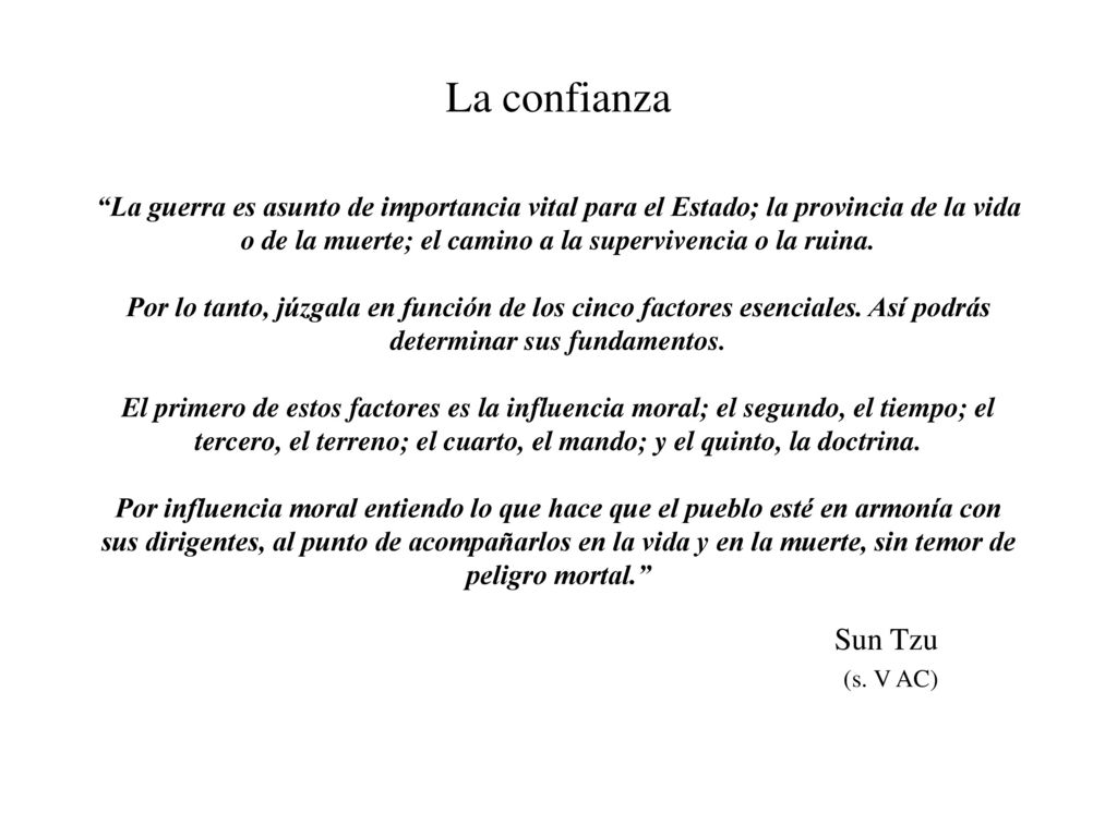 La confianza La guerra es asunto de importancia vital para el Estado; la provincia de la vida o de la muerte; el camino a la supervivencia o la ruina. Por lo tanto, júzgala en función de los cinco factores esenciales. Así podrás determinar sus fundamentos. El primero de estos factores es la influencia moral; el segundo, el tiempo; el tercero, el terreno; el cuarto, el mando; y el quinto, la doctrina. Por influencia moral entiendo lo que hace que el pueblo esté en armonía con sus dirigentes, al punto de acompañarlos en la vida y en la muerte, sin temor de peligro mortal.