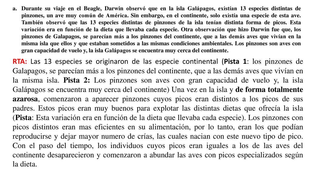 Durante su viaje en el Beagle, Darwin observó que en la isla Galápagos, existían 13 especies distintas de pinzones, un ave muy común de América. Sin embargo, en el continente, solo existía una especie de esta ave. También observó que las 13 especies distintas de pinzones de la isla tenían distinta forma de picos. Esta variación era en función de la dieta que llevaba cada especie. Otra observación que hizo Darwin fue que, los pinzones de Galapagos, se parecían más a los pinzones del continente, que a las demás aves que vivían en la misma isla que ellos y que estaban sometidos a las mismas condiciones ambientales. Los pinzones son aves con gran capacidad de vuelo y, la isla Galápagos se encuentra muy cerca del continente.