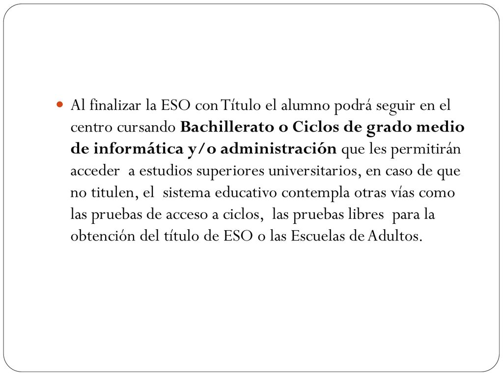Al finalizar la ESO con Título el alumno podrá seguir en el centro cursando Bachillerato o Ciclos de grado medio de informática y/o administración que les permitirán acceder a estudios superiores universitarios, en caso de que no titulen, el sistema educativo contempla otras vías como las pruebas de acceso a ciclos, las pruebas libres para la obtención del título de ESO o las Escuelas de Adultos.