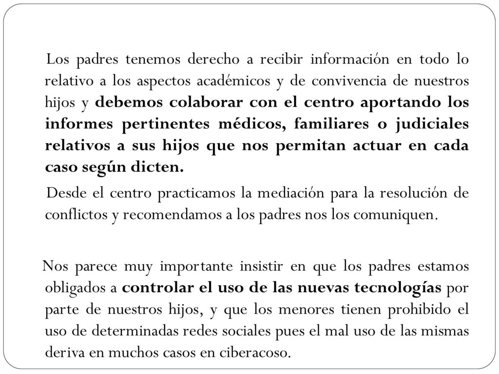 Los padres tenemos derecho a recibir información en todo lo relativo a los aspectos académicos y de convivencia de nuestros hijos y debemos colaborar con el centro aportando los informes pertinentes médicos, familiares o judiciales relativos a sus hijos que nos permitan actuar en cada caso según dicten.
