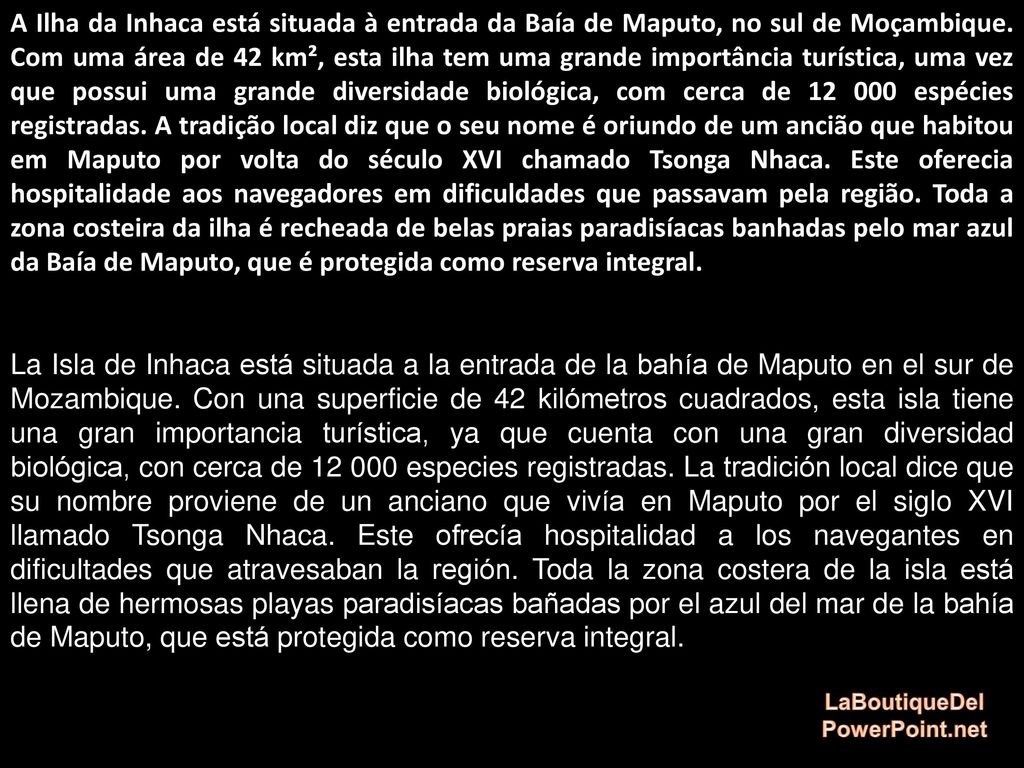 A Ilha da Inhaca está situada à entrada da Baía de Maputo, no sul de Moçambique. Com uma área de 42 km², esta ilha tem uma grande importância turística, uma vez que possui uma grande diversidade biológica, com cerca de espécies registradas. A tradição local diz que o seu nome é oriundo de um ancião que habitou em Maputo por volta do século XVI chamado Tsonga Nhaca. Este oferecia hospitalidade aos navegadores em dificuldades que passavam pela região. Toda a zona costeira da ilha é recheada de belas praias paradisíacas banhadas pelo mar azul da Baía de Maputo, que é protegida como reserva integral.