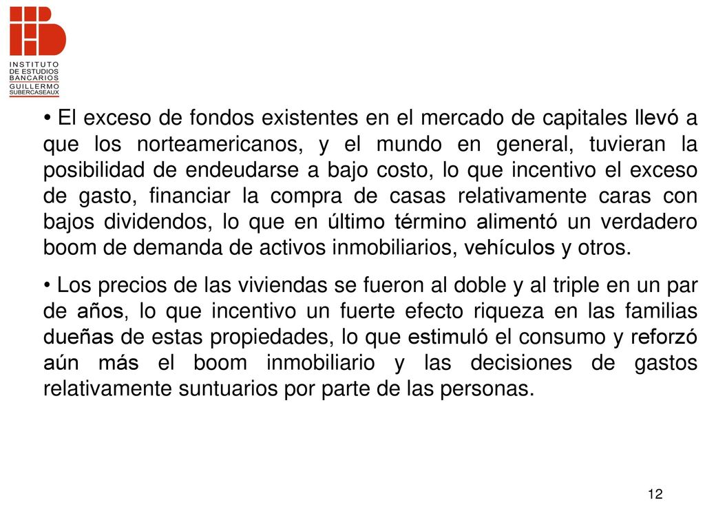 El exceso de fondos existentes en el mercado de capitales llevó a que los norteamericanos, y el mundo en general, tuvieran la posibilidad de endeudarse a bajo costo, lo que incentivo el exceso de gasto, financiar la compra de casas relativamente caras con bajos dividendos, lo que en último término alimentó un verdadero boom de demanda de activos inmobiliarios, vehículos y otros.