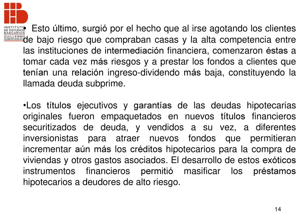 Esto último, surgió por el hecho que al irse agotando los clientes de bajo riesgo que compraban casas y la alta competencia entre las instituciones de intermediación financiera, comenzaron éstas a tomar cada vez más riesgos y a prestar los fondos a clientes que tenían una relación ingreso-dividendo más baja, constituyendo la llamada deuda subprime.