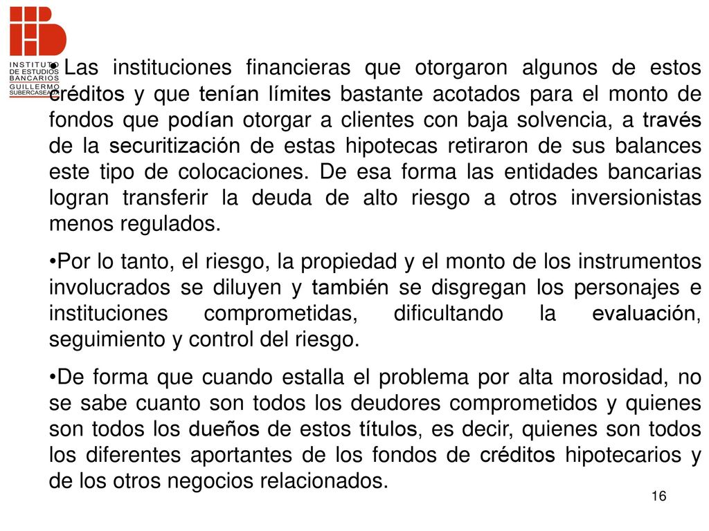 Las instituciones financieras que otorgaron algunos de estos créditos y que tenían límites bastante acotados para el monto de fondos que podían otorgar a clientes con baja solvencia, a través de la securitización de estas hipotecas retiraron de sus balances este tipo de colocaciones. De esa forma las entidades bancarias logran transferir la deuda de alto riesgo a otros inversionistas menos regulados.