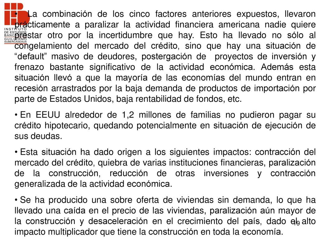 La combinación de los cinco factores anteriores expuestos, llevaron prácticamente a paralizar la actividad financiera americana nadie quiere prestar otro por la incertidumbre que hay. Esto ha llevado no sólo al congelamiento del mercado del crédito, sino que hay una situación de default masivo de deudores, postergación de proyectos de inversión y frenazo bastante significativo de la actividad económica. Además esta situación llevó a que la mayoría de las economías del mundo entran en recesión arrastrados por la baja demanda de productos de importación por parte de Estados Unidos, baja rentabilidad de fondos, etc.
