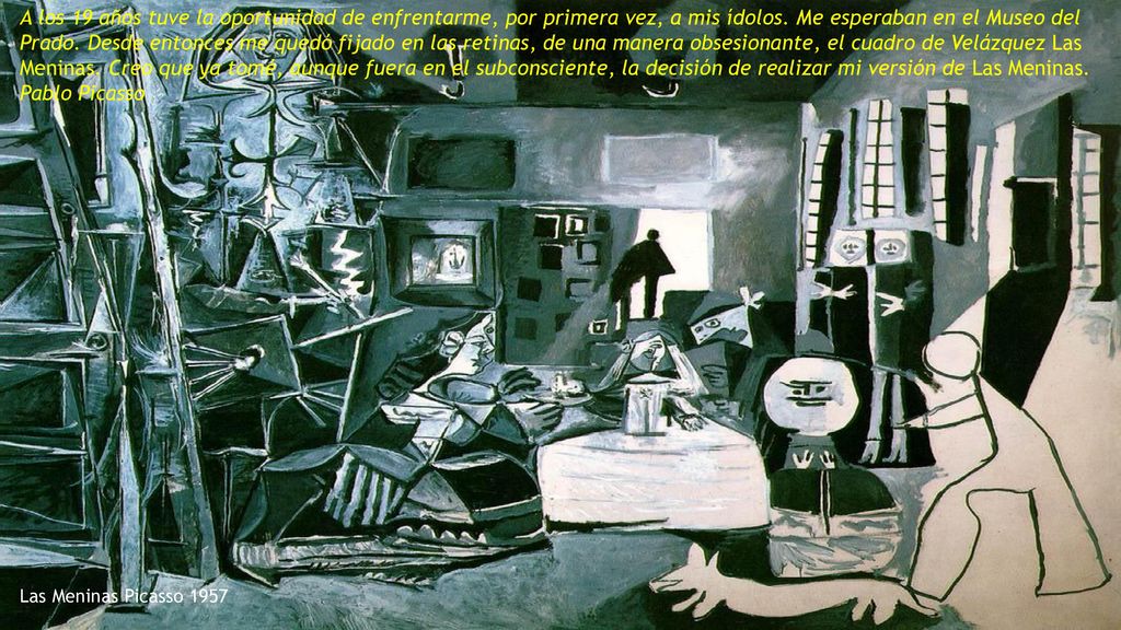 A los 19 años tuve la oportunidad de enfrentarme, por primera vez, a mis ídolos. Me esperaban en el Museo del Prado. Desde entonces me quedó fijado en las retinas, de una manera obsesionante, el cuadro de Velázquez Las Meninas. Creo que ya tomé, aunque fuera en el subconsciente, la decisión de realizar mi versión de Las Meninas. Pablo Picasso