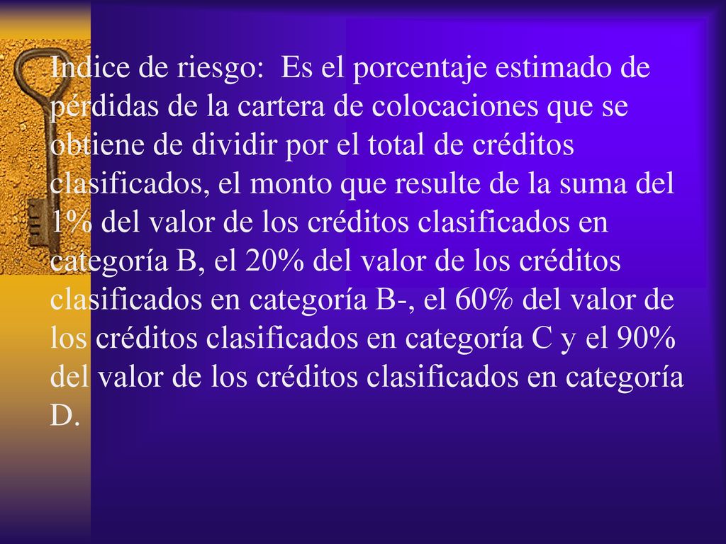 Indice de riesgo: Es el porcentaje estimado de pérdidas de la cartera de colocaciones que se obtiene de dividir por el total de créditos clasificados, el monto que resulte de la suma del 1% del valor de los créditos clasificados en categoría B, el 20% del valor de los créditos clasificados en categoría B-, el 60% del valor de los créditos clasificados en categoría C y el 90% del valor de los créditos clasificados en categoría D.