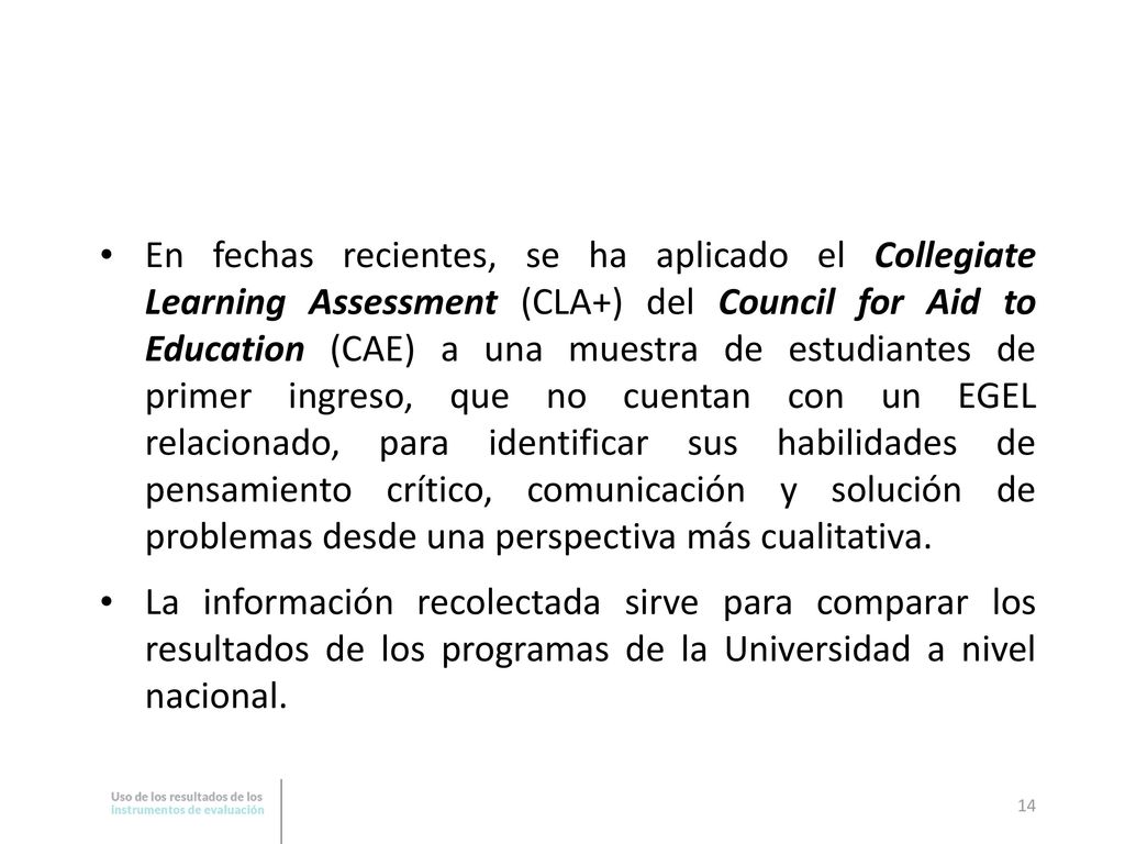 En fechas recientes, se ha aplicado el Collegiate Learning Assessment (CLA+) del Council for Aid to Education (CAE) a una muestra de estudiantes de primer ingreso, que no cuentan con un EGEL relacionado, para identificar sus habilidades de pensamiento crítico, comunicación y solución de problemas desde una perspectiva más cualitativa.