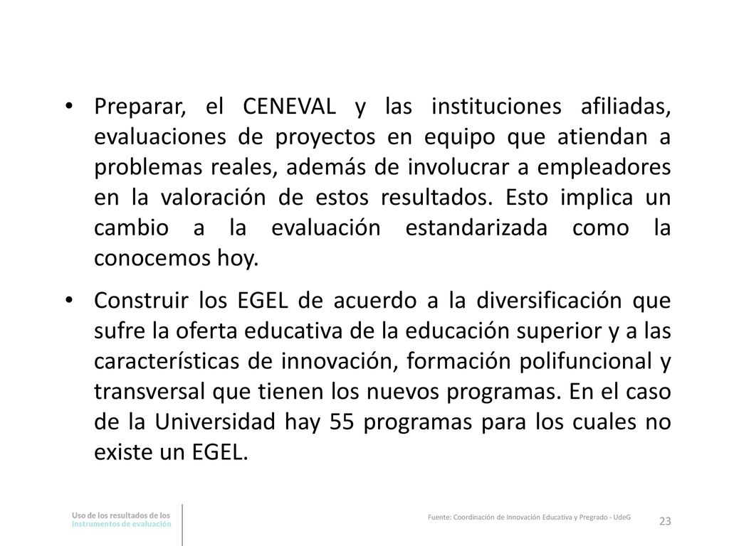 Preparar, el CENEVAL y las instituciones afiliadas, evaluaciones de proyectos en equipo que atiendan a problemas reales, además de involucrar a empleadores en la valoración de estos resultados. Esto implica un cambio a la evaluación estandarizada como la conocemos hoy.