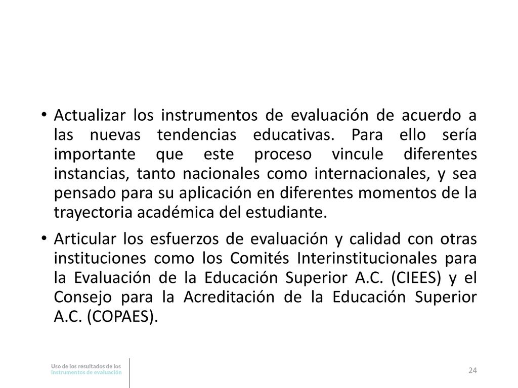 Actualizar los instrumentos de evaluación de acuerdo a las nuevas tendencias educativas. Para ello sería importante que este proceso vincule diferentes instancias, tanto nacionales como internacionales, y sea pensado para su aplicación en diferentes momentos de la trayectoria académica del estudiante.