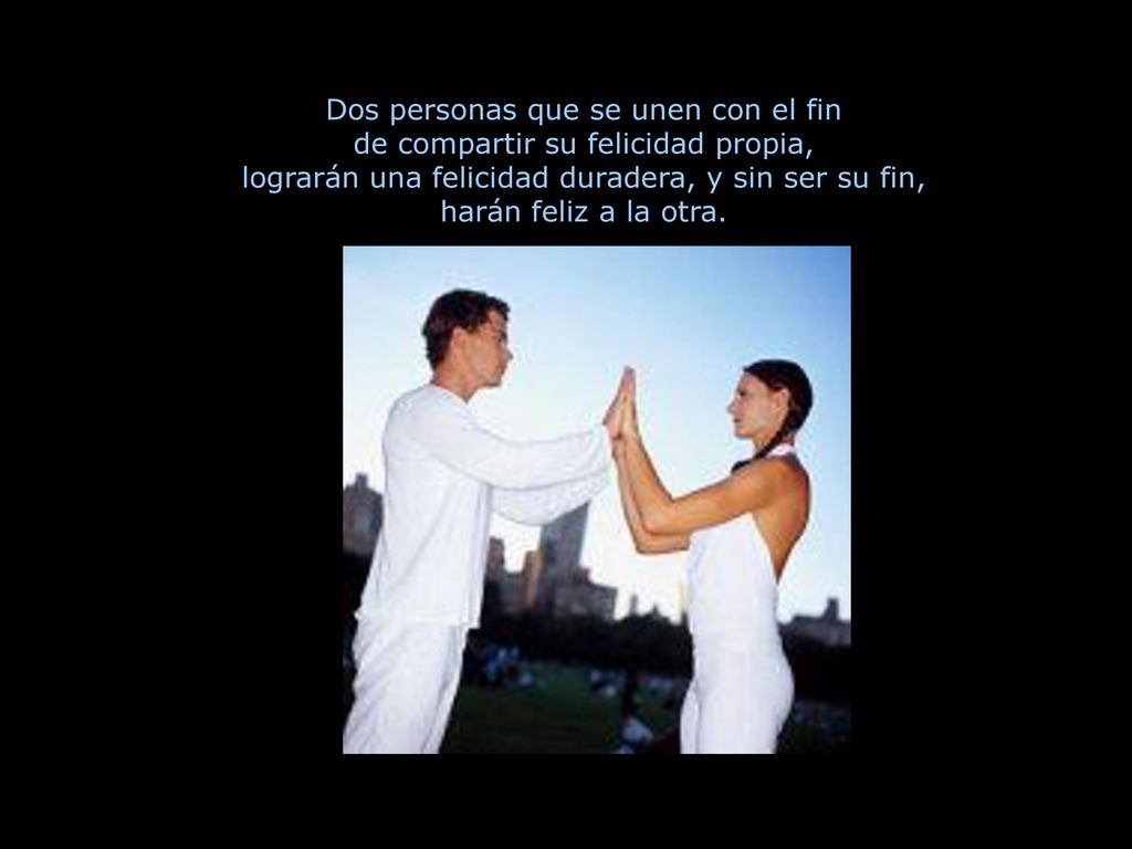Dos personas que se unen con el fin de compartir su felicidad propia, lograrán una felicidad duradera, y sin ser su fin, harán feliz a la otra.