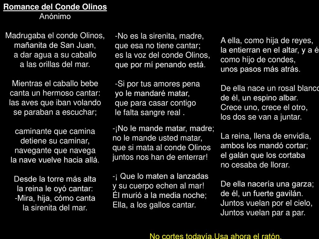 Romance del Conde Olinos Anónimo Madrugaba el conde Olinos, mañanita de San Juan, a dar agua a su caballo a las orillas del mar. Mientras el caballo bebe canta un hermoso cantar: las aves que iban volando se paraban a escuchar; caminante que camina detiene su caminar, navegante que navega la nave vuelve hacia allá. Desde la torre más alta la reina le oyó cantar: -Mira, hija, cómo canta la sirenita del mar.