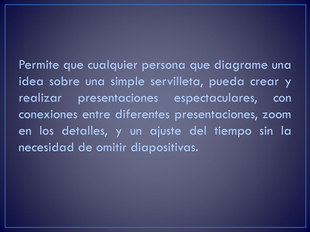 Permite que cualquier persona que diagrame una idea sobre una simple servilleta, pueda crear y realizar presentaciones espectaculares, con conexiones entre diferentes presentaciones, zoom en los detalles, y un ajuste del tiempo sin la necesidad de omitir diapositivas.